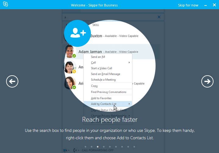 Reach people faster. Use the search box to find people in your organization or who use Skype. To keep them handy, right-click them and choose Add to Contacts list